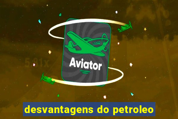 desvantagens do petroleo